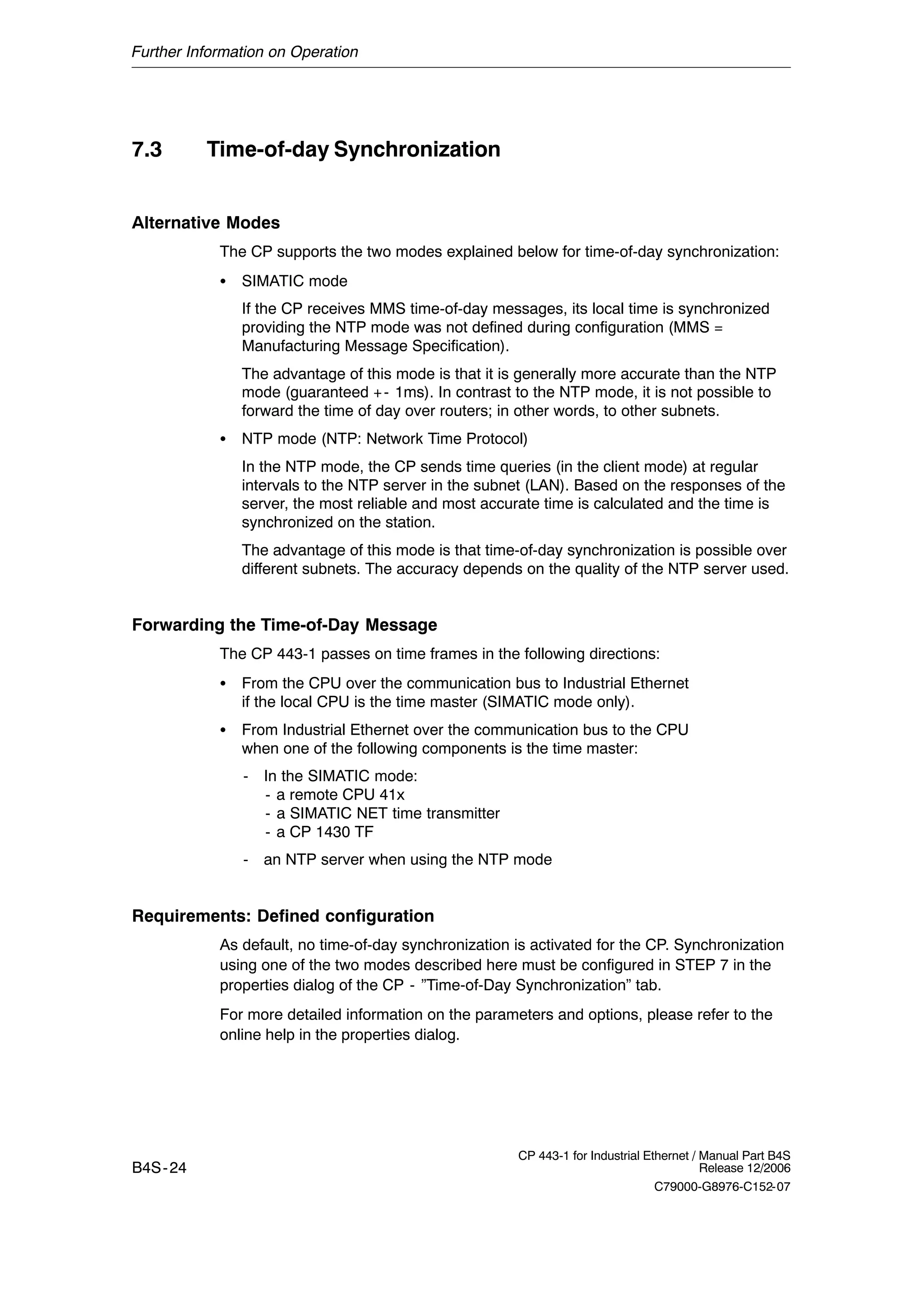 Further Information on Operation
B4S-24
CP 443-1 for Industrial Ethernet / Manual Part B4S
Release 12/2006
C79000-G8976-C152-07
7.3 Time-of-day Synchronization
Alternative Modes
The CP supports the two modes explained below for time-of-day synchronization:
S SIMATIC mode
If the CP receives MMS time-of-day messages, its local time is synchronized
providing the NTP mode was not defined during configuration (MMS =
Manufacturing Message Specification).
The advantage of this mode is that it is generally more accurate than the NTP
mode (guaranteed +- 1ms). In contrast to the NTP mode, it is not possible to
forward the time of day over routers; in other words, to other subnets.
S NTP mode (NTP: Network Time Protocol)
In the NTP mode, the CP sends time queries (in the client mode) at regular
intervals to the NTP server in the subnet (LAN). Based on the responses of the
server, the most reliable and most accurate time is calculated and the time is
synchronized on the station.
The advantage of this mode is that time-of-day synchronization is possible over
different subnets. The accuracy depends on the quality of the NTP server used.
Forwarding the Time-of-Day Message
The CP 443-1 passes on time frames in the following directions:
S From the CPU over the communication bus to Industrial Ethernet
if the local CPU is the time master (SIMATIC mode only).
S From Industrial Ethernet over the communication bus to the CPU
when one of the following components is the time master:
- In the SIMATIC mode:
- a remote CPU 41x
- a SIMATIC NET time transmitter
- a CP 1430 TF
- an NTP server when using the NTP mode
Requirements: Defined configuration
As default, no time-of-day synchronization is activated for the CP. Synchronization
using one of the two modes described here must be configured in STEP 7 in the
properties dialog of the CP - ”Time-of-Day Synchronization” tab.
For more detailed information on the parameters and options, please refer to the
online help in the properties dialog.
 