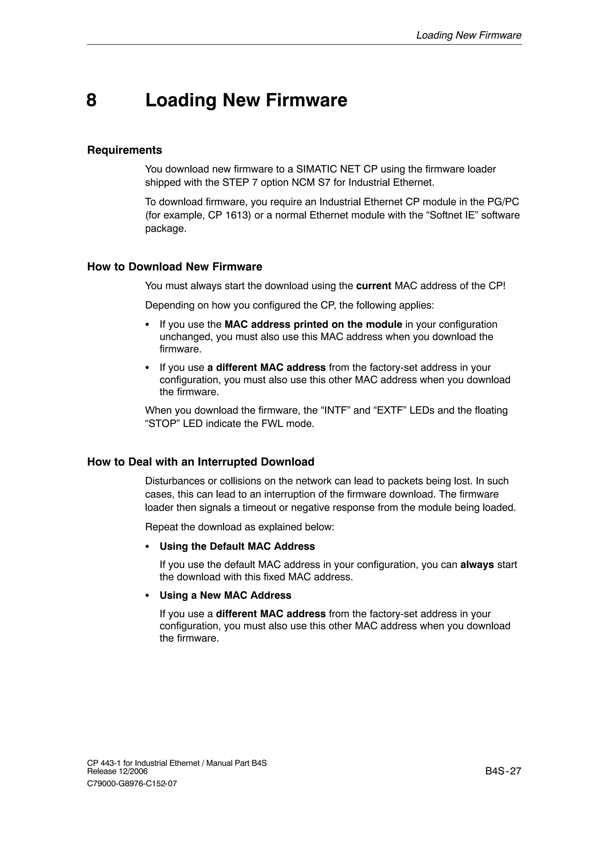 Loading New Firmware
B4S-27
CP 443-1 for Industrial Ethernet / Manual Part B4S
Release 12/2006
C79000-G8976-C152-07
Loading New Firmware
Requirements
You download new firmware to a SIMATIC NET CP using the firmware loader
shipped with the STEP 7 option NCM S7 for Industrial Ethernet.
To download firmware, you require an Industrial Ethernet CP module in the PG/PC
(for example, CP 1613) or a normal Ethernet module with the “Softnet IE” software
package.
How to Download New Firmware
You must always start the download using the current MAC address of the CP!
Depending on how you configured the CP, the following applies:
S If you use the MAC address printed on the module in your configuration
unchanged, you must also use this MAC address when you download the
firmware.
S If you use a different MAC address from the factory-set address in your
configuration, you must also use this other MAC address when you download
the firmware.
When you download the firmware, the “INTF” and “EXTF” LEDs and the floating
“STOP” LED indicate the FWL mode.
How to Deal with an Interrupted Download
Disturbances or collisions on the network can lead to packets being lost. In such
cases, this can lead to an interruption of the firmware download. The firmware
loader then signals a timeout or negative response from the module being loaded.
Repeat the download as explained below:
S Using the Default MAC Address
If you use the default MAC address in your configuration, you can always start
the download with this fixed MAC address.
S Using a New MAC Address
If you use a different MAC address from the factory-set address in your
configuration, you must also use this other MAC address when you download
the firmware.
8
 