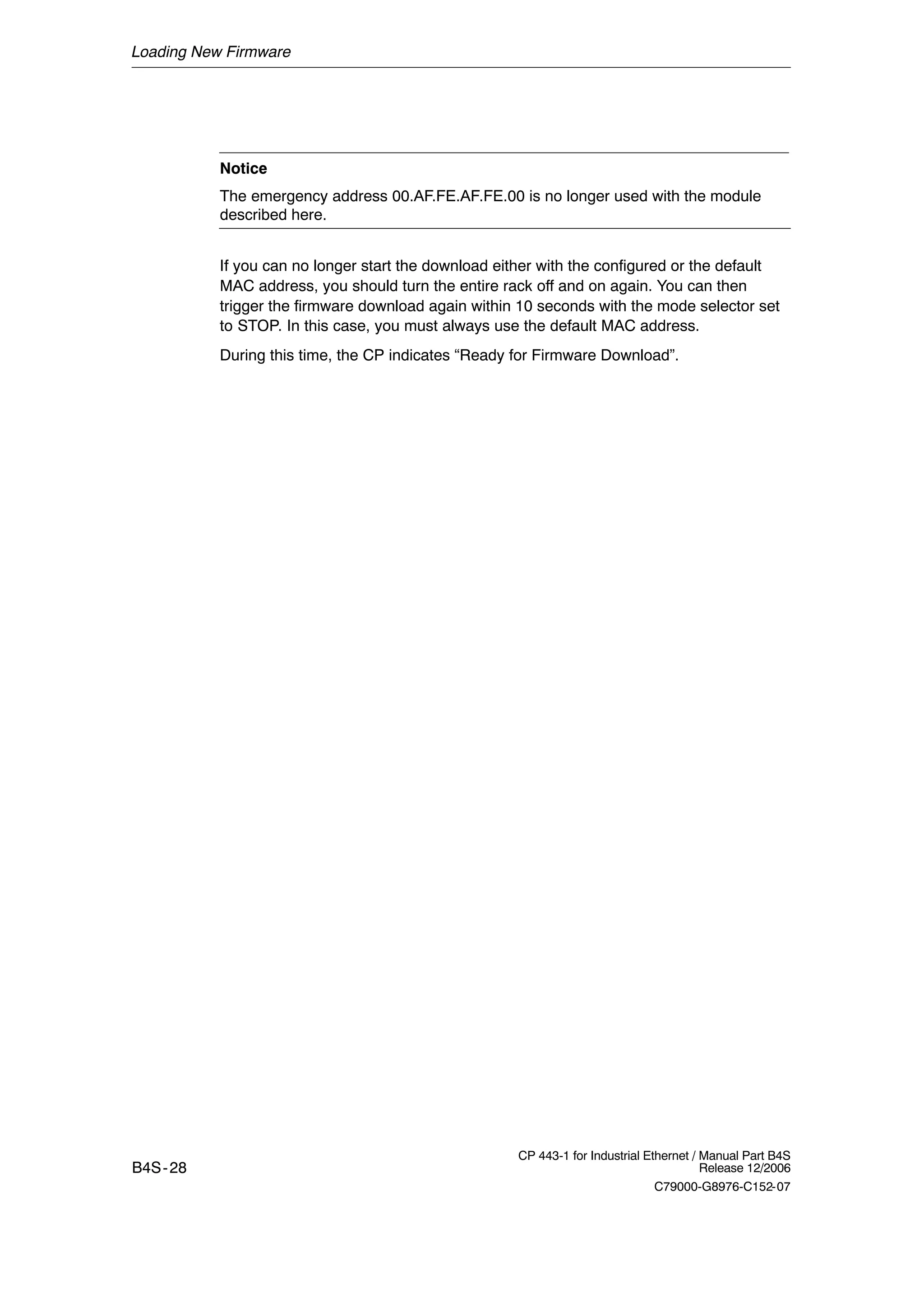 Loading New Firmware
B4S-28
CP 443-1 for Industrial Ethernet / Manual Part B4S
Release 12/2006
C79000-G8976-C152-07
Notice
The emergency address 00.AF.FE.AF.FE.00 is no longer used with the module
described here.
If you can no longer start the download either with the configured or the default
MAC address, you should turn the entire rack off and on again. You can then
trigger the firmware download again within 10 seconds with the mode selector set
to STOP. In this case, you must always use the default MAC address.
During this time, the CP indicates “Ready for Firmware Download”.
 