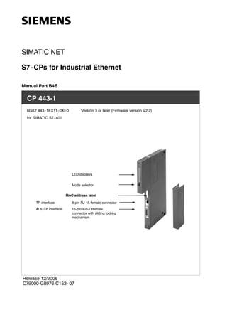 SIMATIC NET
S7-CPs for Industrial Ethernet
Manual Part B4S
CP 443-1
6GK7 443-1EX11-0XE0 Version 3 or later (Firmware version V2.2)
for SIMATIC S7-400
LED displays
Mode selector
TP interface:
AUI/ITP interface:
8-pin RJ-45 female connector
15-pin sub-D female
connector with sliding locking
mechanism
MAC address label
Release 12/2006
C79000-G8976-C152 -07
 
