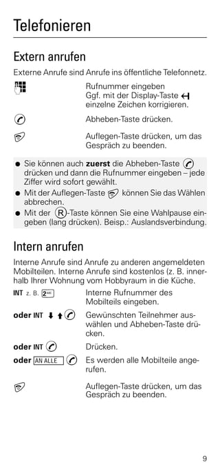 Telefonieren
Extern anrufen
Externe Anrufe sind Anrufe ins öffentliche Telefonnetz.
o                     Rufnummer eingeben
                      Ggf. mit der Display-Taste X
                      einzelne Zeichen korrigieren.
c                     Abheben-Taste drücken.

a                     Auflegen-Taste drücken, um das
                      Gespräch zu beenden.

G   Sie können auch zuerst die Abheben-Taste c
    drücken und dann die Rufnummer eingeben – jede
    Ziffer wird sofort gewählt.
G   Mit der Auflegen-Taste a können Sie das Wählen
    abbrechen.
G   Mit der R-Taste können Sie eine Wahlpause ein-
    geben (lang drücken). Beisp.: Auslandsverbindung.


Intern anrufen
Interne Anrufe sind Anrufe zu anderen angemeldeten
Mobilteilen. Interne Anrufe sind kostenlos (z. B. inner-
halb Ihrer Wohnung vom Hobbyraum in die Küche.
INT z. B. Ÿ          Interne Rufnummer des
                     Mobilteils eingeben.
oder INT ZÀc          Gewünschten Teilnehmer aus-
                      wählen und Abheben-Taste drü-
                      cken.
oder INT c            Drücken.
oder   AN ALLE   c Es werden alle Mobilteile ange-
                   rufen.

a                     Auflegen-Taste drücken, um das
                      Gespräch zu beenden.




                                                       9
 