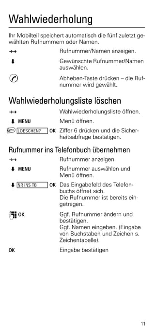 Wahlwiederholung
Ihr Mobilteil speichert automatisch die fünf zuletzt ge-
wählten Rufnummern oder Namen.
z                   Rufnummer/Namen anzeigen.
Z                   Gewünschte Rufnummer/Namen
                    auswählen.
c                   Abheben-Taste drücken – die Ruf-
                    nummer wird gewählt.

Wahlwiederholungsliste löschen
z                   Wahlwiederholungsliste öffnen.
Z MENU              Menü öffnen.
£ LOESCHEN?     OK Ziffer 6 drücken und die Sicher-
                    heitsabfrage bestätigen.

Rufnummer ins Telefonbuch übernehmen
z                   Rufnummer anzeigen.
Z MENU              Rufnummer auswählen und
                    Menü öffnen.
Z NR INS TB     OK Das Eingabefeld des Telefon-
                    buchs öffnet sich.
                    Die Rufnummer ist bereits ein-
                    getragen.
o OK                Ggf. Rufnummer ändern und
                    bestätigen.
                    Ggf. Namen eingeben. (Eingabe
                    von Buchstaben und Zeichen s.
                    Zeichentabelle).
OK                  Eingabe bestätigen




                                                      11
 