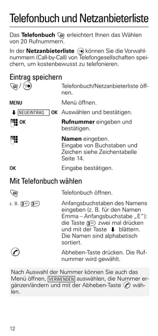 Telefonbuch und Netzanbieterliste
Das Telefonbuch h erleichtert Ihnen das Wählen
von 20 Rufnummern.
In der Netzanbieterliste C können Sie die Vorwahl-
nummern (Call-by-Call) von Telefongesellschaften spei-
chern, um kostenbewusst zu telefonieren.

Eintrag speichern
h/ C             Telefonbuch/Netzanbieterliste öff-
                    nen.
MENU                Menü öffnen.
Z NEUEINTRAG    OK Auswählen und bestätigen.
o OK                Rufnummer eingeben und
                    bestätigen.
o                   Namen eingeben.
                    Eingabe von Buchstaben und
                    Zeichen siehe Zeichentabelle
                    Seite 14.
OK                  Eingabe bestätigen.

Mit Telefonbuch wählen
h                   Telefonbuch öffnen.
z. B.   ^^          Anfangsbuchstaben des Namens
                    eingeben (z. B. für den Namen
                    Emma – Anfangsbuchstabe „E“):
                    die Taste ^ zwei mal drücken
                    und mit der Taste Z blättern.
                    Die Namen sind alphabetisch
                    sortiert.
c                   Abheben-Taste drücken. Die Ruf-
                    nummer wird gewählt.

Nach Auswahl der Nummer können Sie auch das
Menü öffnen, VERWENDEN auswählen, die Nummer er-
gänzen/ändern und mit der Abheben-Taste c wäh-
len.




12
 