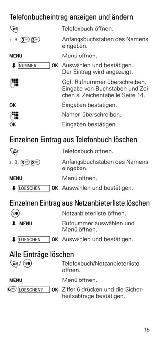 Telefonbucheintrag anzeigen und ändern
h                 Telefonbuch öffnen.
z. B.   ^^        Anfangsbuchstaben des Namens
                  eingeben.
MENU              Menü öffnen.
Z NUMMER       OK Auswählen und bestätigen.
                  Der Eintrag wird angezeigt.
o                 Ggf. Rufnummer überschreiben.
                  Eingabe von Buchstaben und Zei-
                  chen s. Zeichentabelle Seite 14.
OK                Eingaben bestätigen.
o                 Namen überschreiben.
OK                Eingaben bestätigen.

Einzelnen Eintrag aus Telefonbuch löschen
h                 Telefonbuch öffnen.
z. B.   ^^        Anfangsbuchstaben des Namens
                  eingeben.
MENU              Menü öffnen.
Z LOESCHEN     OK Auswählen und bestätigen.


Einzelnen Eintrag aus Netzanbieterliste löschen
C                 Netzanbieterliste öffnen.
Z MENU            Rufnummer auswählen und
                  Menü öffnen.
Z LOESCHEN     OK Auswählen und bestätigen.


Alle Einträge löschen
h/ C              Telefonbuch/Netzanbieterliste
                  öffnen.
MENU              Menü öffnen.
£ LOESCHEN?    OK Ziffer 6 drücken und die Sicher-
                  heitsabfrage bestätigen.




                                                     15
 