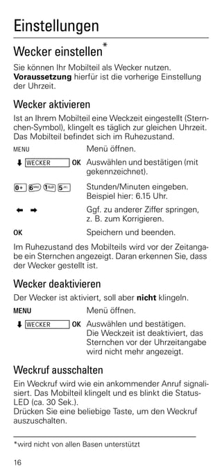 Einstellungen
Wecker einstellen*
Sie können Ihr Mobilteil als Wecker nutzen.
Voraussetzung hierfür ist die vorherige Einstellung
der Uhrzeit.

Wecker aktivieren
Ist an Ihrem Mobilteil eine Weckzeit eingestellt (Stern-
chen-Symbol), klingelt es täglich zur gleichen Uhrzeit.
Das Mobilteil befindet sich im Ruhezustand.
MENU                Menü öffnen.
Z WECKER          OK Auswählen und bestätigen (mit
                      gekennzeichnet).
Þ£]¢                  Stunden/Minuten eingeben.
                      Beispiel hier: 6.15 Uhr.
<>                    Ggf. zu anderer Ziffer springen,
                      z. B. zum Korrigieren.
OK                    Speichern und beenden.
Im Ruhezustand des Mobilteils wird vor der Zeitanga-
be ein Sternchen angezeigt. Daran erkennen Sie, dass
der Wecker gestellt ist.

Wecker deaktivieren
Der Wecker ist aktiviert, soll aber nicht klingeln.
MENU                  Menü öffnen.
Z WECKER          OK Auswählen und bestätigen.
                      Die Weckzeit ist deaktiviert, das
                      Sternchen vor der Uhrzeitangabe
                      wird nicht mehr angezeigt.

Weckruf ausschalten
Ein Weckruf wird wie ein ankommender Anruf signali-
siert. Das Mobilteil klingelt und es blinkt die Status-
LED (ca. 30 Sek.).
Drücken Sie eine beliebige Taste, um den Weckruf
auszuschalten.

*wird nicht von allen Basen unterstützt

16
 