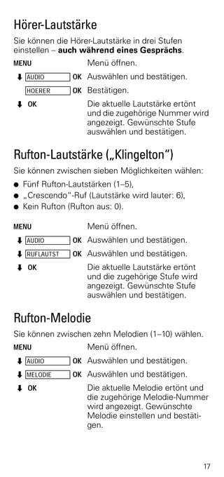 Hörer-Lautstärke
Sie können die Hörer-Lautstärke in drei Stufen
einstellen – auch während eines Gesprächs.
MENU                 Menü öffnen.
Z AUDIO          OK Auswählen und bestätigen.
     HOERER      OK Bestätigen.
Z OK                 Die aktuelle Lautstärke ertönt
                     und die zugehörige Nummer wird
                     angezeigt. Gewünschte Stufe
                     auswählen und bestätigen.

Rufton-Lautstärke („Klingelton“)
Sie können zwischen sieben Möglichkeiten wählen:
G   Fünf Rufton-Lautstärken (1–5),
G   „Crescendo“-Ruf (Lautstärke wird lauter: 6),
G   Kein Rufton (Rufton aus: 0).

MENU                 Menü öffnen.
Z AUDIO          OK Auswählen und bestätigen.
Z RUFLAUTST      OK Auswählen und bestätigen.
Z OK                 Die aktuelle Lautstärke ertönt
                     und die zugehörige Stufe wird
                     angezeigt. Gewünschte Stufe
                     auswählen und bestätigen.

Rufton-Melodie
Sie können zwischen zehn Melodien (1–10) wählen.
MENU                 Menü öffnen.
Z AUDIO          OK Auswählen und bestätigen.
Z MELODIE        OK Auswählen und bestätigen.
Z OK                 Die aktuelle Melodie ertönt und
                     die zugehörige Melodie-Nummer
                     wird angezeigt. Gewünschte
                     Melodie einstellen und bestäti-
                     gen.



                                                      17
 
