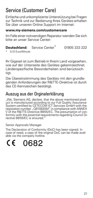 Service (Customer Care)
Einfache und unkomplizierte Unterstützung bei Fragen
zur Technik und zur Bedienung Ihres Gerätes erhalten
Sie über unseren Online Support im Internet:
www.my-siemens.com/customercare
Im Falle einer notwendigen Reparatur wenden Sie sich
bitte an unser Service Center:

Deutschland:           Service Center*     01805 333 222
*   0,12 Euro/Minute


Ihr Gigaset ist zum Betrieb in Ihrem Land vorgesehen,
wie auf der Unterseite des Gerätes gekennzeichnet.
Länderspezifische Besonderheiten sind berücksich-
tigt.
Die Übereinstimmung des Gerätes mit den grundle-
genden Anforderungen der R&TTE-Direktive ist durch
das CE-Kennzeichen bestätigt.

Auszug aus der Orginalerklärung
„We, Siemens AG, declare, that the above mentioned prod-
uct is manufactured according to our Full Quality Assurance
System certified by CETECOM ICT Services GmbH with the
registation number „Q810820M“ in compliance with ANNEX
V of the R&TTE-Directive 99/05/EC. The presumption of con-
formity with the essential requirements regarding Council Di-
rective 99/05/EC is ensured.“

Senior Approvals Manager
The Declaration of Conformity (DoC) has been signed. In
case of need, a copy of the original DoC can be made avail-
able via the company hotline.




                                                          21
 