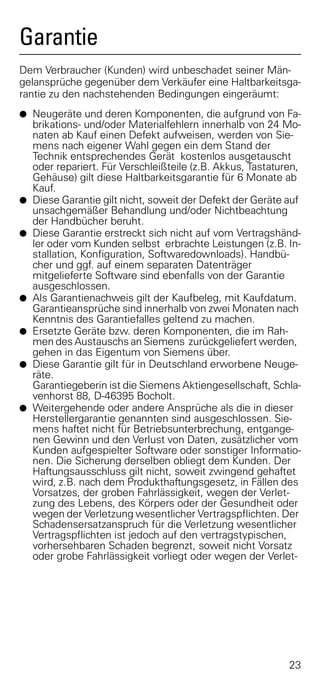Garantie
Dem Verbraucher (Kunden) wird unbeschadet seiner Män-
gelansprüche gegenüber dem Verkäufer eine Haltbarkeitsga-
rantie zu den nachstehenden Bedingungen eingeräumt:
G Neugeräte und deren Komponenten, die aufgrund von Fa-
    brikations- und/oder Materialfehlern innerhalb von 24 Mo-
    naten ab Kauf einen Defekt aufweisen, werden von Sie-
    mens nach eigener Wahl gegen ein dem Stand der
    Technik entsprechendes Gerät kostenlos ausgetauscht
    oder repariert. Für Verschleißteile (z.B. Akkus, Tastaturen,
    Gehäuse) gilt diese Haltbarkeitsgarantie für 6 Monate ab
    Kauf.
G   Diese Garantie gilt nicht, soweit der Defekt der Geräte auf
    unsachgemäßer Behandlung und/oder Nichtbeachtung
    der Handbücher beruht.
G   Diese Garantie erstreckt sich nicht auf vom Vertragshänd-
    ler oder vom Kunden selbst erbrachte Leistungen (z.B. In-
    stallation, Konfiguration, Softwaredownloads). Handbü-
    cher und ggf. auf einem separaten Datenträger
    mitgelieferte Software sind ebenfalls von der Garantie
    ausgeschlossen.
G   Als Garantienachweis gilt der Kaufbeleg, mit Kaufdatum.
    Garantieansprüche sind innerhalb von zwei Monaten nach
    Kenntnis des Garantiefalles geltend zu machen.
G   Ersetzte Geräte bzw. deren Komponenten, die im Rah-
    men des Austauschs an Siemens zurückgeliefert werden,
    gehen in das Eigentum von Siemens über.
G   Diese Garantie gilt für in Deutschland erworbene Neuge-
    räte.
    Garantiegeberin ist die Siemens Aktiengesellschaft, Schla-
    venhorst 88, D-46395 Bocholt.
G   Weitergehende oder andere Ansprüche als die in dieser
    Herstellergarantie genannten sind ausgeschlossen. Sie-
    mens haftet nicht für Betriebsunterbrechung, entgange-
    nen Gewinn und den Verlust von Daten, zusätzlicher vom
    Kunden aufgespielter Software oder sonstiger Informatio-
    nen. Die Sicherung derselben obliegt dem Kunden. Der
    Haftungsausschluss gilt nicht, soweit zwingend gehaftet
    wird, z.B. nach dem Produkthaftungsgesetz, in Fällen des
    Vorsatzes, der groben Fahrlässigkeit, wegen der Verlet-
    zung des Lebens, des Körpers oder der Gesundheit oder
    wegen der Verletzung wesentlicher Vertragspflichten. Der
    Schadensersatzanspruch für die Verletzung wesentlicher
    Vertragspflichten ist jedoch auf den vertragstypischen,
    vorhersehbaren Schaden begrenzt, soweit nicht Vorsatz
    oder grobe Fahrlässigkeit vorliegt oder wegen der Verlet-




                                                             23
 
