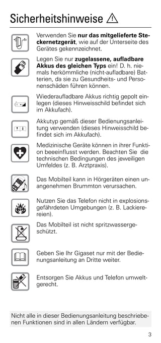 Sicherheitshinweise                  !

         Verwenden Sie nur das mitgelieferte Ste-
$        ckernetzgerät, wie auf der Unterseite des
         Gerätes gekennzeichnet.
         Legen Sie nur zugelassene, aufladbare
         Akkus des gleichen Typs ein! D. h. nie-
         mals herkömmliche (nicht-aufladbare) Bat-
         terien, da sie zu Gesundheits- und Perso-
         nenschäden führen können.
         Wiederaufladbare Akkus richtig gepolt ein-
‹        legen (dieses Hinweisschild befindet sich
         im Akkufach).
         Akkutyp gemäß dieser Bedienungsanlei-
 Œ       tung verwenden (dieses Hinweisschild be-
         findet sich im Akkufach).
         Medizinische Geräte können in ihrer Funkti-
         on beeeinflusst werden. Beachten Sie die
         technischen Bedingungen des jeweiligen
         Umfeldes (z. B. Arztpraxis).

         Das Mobilteil kann in Hörgeräten einen un-
         angenehmen Brummton verursachen.

         Nutzen Sie das Telefon nicht in explosions-
         gefährdeten Umgebungen (z. B. Lackiere-
         reien).
         Das Mobilteil ist nicht spritzwasserge-
         schützt.



ƒ        Geben Sie Ihr Gigaset nur mit der Bedie-
         nungsanleitung an Dritte weiter.

         Entsorgen Sie Akkus und Telefon umwelt-
         gerecht.




Nicht alle in dieser Bedienungsanleitung beschriebe-
nen Funktionen sind in allen Ländern verfügbar.
                                                     3
 