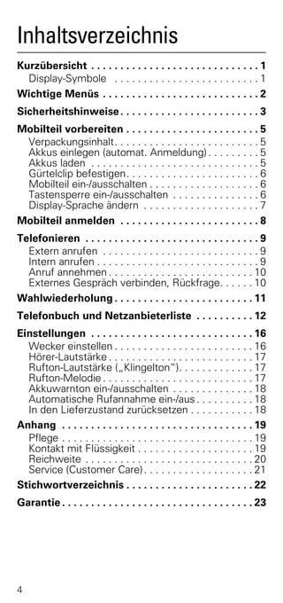 Inhaltsverzeichnis
Kurzübersicht . . . . . . . . . . . . . . . . . . . . . . . . . . . . . 1
  Display-Symbole . . . . . . . . . . . . . . . . . . . . . . . . . 1
Wichtige Menüs . . . . . . . . . . . . . . . . . . . . . . . . . . . 2
Sicherheitshinweise . . . . . . . . . . . . . . . . . . . . . . . . 3
Mobilteil vorbereiten . . . . . . . . . . . . . . . . . . . . . . . 5
 Verpackungsinhalt. . . . . . . . . . . . . . . . . . . . . . . . . 5
 Akkus einlegen (automat. Anmeldung) . . . . . . . . . 5
 Akkus laden . . . . . . . . . . . . . . . . . . . . . . . . . . . . . 5
 Gürtelclip befestigen. . . . . . . . . . . . . . . . . . . . . . . 6
 Mobilteil ein-/ausschalten . . . . . . . . . . . . . . . . . . . 6
 Tastensperre ein-/ausschalten . . . . . . . . . . . . . . . 6
 Display-Sprache ändern . . . . . . . . . . . . . . . . . . . . 7
Mobilteil anmelden . . . . . . . . . . . . . . . . . . . . . . . . 8
Telefonieren . . . . . . . . . . . . . . . . . . . . . . . . . . . . . . 9
  Extern anrufen . . . . . . . . . . . . . . . . . . . . . . . . . . . 9
  Intern anrufen . . . . . . . . . . . . . . . . . . . . . . . . . . . . 9
  Anruf annehmen . . . . . . . . . . . . . . . . . . . . . . . . . 10
  Externes Gespräch verbinden, Rückfrage. . . . . . 10
Wahlwiederholung . . . . . . . . . . . . . . . . . . . . . . . . 11
Telefonbuch und Netzanbieterliste . . . . . . . . . . 12
Einstellungen . . . . . . . . . . . . . . . . . . . . . . . . . . . . 16
  Wecker einstellen . . . . . . . . . . . . . . . . . . . . . . . . 16
  Hörer-Lautstärke . . . . . . . . . . . . . . . . . . . . . . . . . 17
  Rufton-Lautstärke („Klingelton“). . . . . . . . . . . . . 17
  Rufton-Melodie . . . . . . . . . . . . . . . . . . . . . . . . . . 17
  Akkuwarnton ein-/ausschalten . . . . . . . . . . . . . . 18
  Automatische Rufannahme ein-/aus . . . . . . . . . . 18
  In den Lieferzustand zurücksetzen . . . . . . . . . . . 18
Anhang . . . . . . . . . . . . . . . . . . . . . . . . . . . . . . . . . 19
  Pflege . . . . . . . . . . . . . . . . . . . . . . . . . . . . . . . . . 19
  Kontakt mit Flüssigkeit . . . . . . . . . . . . . . . . . . . . 19
  Reichweite . . . . . . . . . . . . . . . . . . . . . . . . . . . . . 20
  Service (Customer Care) . . . . . . . . . . . . . . . . . . . 21
Stichwortverzeichnis . . . . . . . . . . . . . . . . . . . . . . 22
Garantie . . . . . . . . . . . . . . . . . . . . . . . . . . . . . . . . . 23




4
 