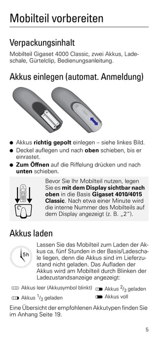 Mobilteil vorbereiten
Verpackungsinhalt
Mobilteil Gigaset 4000 Classic, zwei Akkus, Lade-
schale, Gürtelclip, Bedienungsanleitung.

Akkus einlegen (automat. Anmeldung)


                  –
                  +
              –

                          –
                          +
                      +


G   Akkus richtig gepolt einlegen – siehe linkes Bild.
G   Deckel auflegen und nach oben schieben, bis er
    einrastet.
G   Zum Öffnen auf die Riffelung drücken und nach
    unten schieben.
               Bevor Sie Ihr Mobilteil nutzen, legen

 k             Sie es mit dem Display sichtbar nach
               oben in die Basis Gigaset 4010/4015

 Ö
               Classic. Nach etwa einer Minute wird
               die interne Nummer des Mobilteils auf
               dem Display angezeigt (z. B. „2“).


Akkus laden
           Lassen Sie das Mobilteil zum Laden der Ak-
           kus ca. fünf Stunden in der Basis/Ladescha-
      5h
           le liegen, denn die Akkus sind im Lieferzu-
           stand nicht geladen. Das Aufladen der
           Akkus wird am Mobilteil durch Blinken der
           Ladezustandsanzeige angezeigt:
= Akkus leer (Akkusymbol blinkt) V Akkus 2/3 geladen
e Akkus 1/3 geladen              U Akkus voll

Eine Übersicht der empfohlenen Akkutypen finden Sie
im Anhang Seite 19.

                                                         5
 