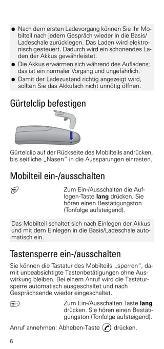 G   Nach dem ersten Ladevorgang können Sie Ihr Mo-
    bilteil nach jedem Gespräch wieder in die Basis/
    Ladeschale zurücklegen. Das Laden wird elektro-
    nisch gesteuert. Dadurch wird ein schonendes La-
    den der Akkus gewährleistet.
G   Die Akkus erwärmen sich während des Aufladens;
    das ist ein normaler Vorgang und ungefährlich.
G   Damit der Ladezustand richtig angezeigt wird,
    sollten Sie das Akkufach nicht unnötig öffnen.


Gürtelclip befestigen




Gürtelclip auf der Rückseite des Mobilteils andrücken,
bis seitliche „Nasen“ in die Aussparungen einrasten.

Mobilteil ein-/ausschalten
a                   Zum Ein-/Ausschalten die Auf-
                    legen-Taste lang drücken. Sie
                    hören einen Bestätigungston
                    (Tonfolge aufsteigend).

Das Mobilteil schaltet sich nach Einlegen der Akkus
und mit dem Einlegen in die Basis/Ladeschale auto-
matisch ein.

Tastensperre ein-/ausschalten
Sie können die Tastatur des Mobilteils „sperren“, da-
mit unbeabsichtigte Tastenbetätigungen ohne Aus-
wirkung bleiben. Bei einem Anruf wird die Tastatur-
sperre automatisch ausgeschaltet und nach
Gesprächsende wieder eingeschaltet.
ª                   Zum Ein-/Ausschalten Taste lang
                    drücken. Sie hören einen Bestäti-
                    gungston (Tonfolge aufsteigend).
Anruf annehmen: Abheben-Taste c drücken.

6
 