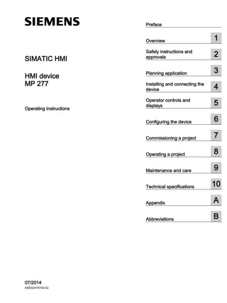 MP 277 ___________________
___________________
___________________
___________________
___________________
___________________
___________________
___________________
___________________
___________________
___________________
___________________
___________________
SIMATIC HMI
HMI device
MP 277
Operating Instructions
07/2014
A5E02479740-02
Preface
Overview 1
Safety instructions and
approvals 2
Planning application 3
Installing and connecting the
device 4
Operator controls and
displays 5
Configuring the device 6
Commissioning a project 7
Operating a project 8
Maintenance and care 9
Technical specifications 10
Appendix A
Abbreviations B
Eusens Technology Co., Ltd.
Mobile:(86)13760812861
Website: https://panasonic-plc.com/
 