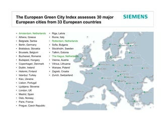 The European Green City Index assesses 30 major
European cities from 33 European countries

• Amsterdam, Netherlands   • Riga, Latvia
• Athens, Greece           • Rome, Italy
• Belgrade, Serbia         • Rotterdam, Netherlands
• Berlin, Germany          • Sofia, Bulgaria
• Bratislava, Slovakia     • Stockholm, Sweden
• Brussels, Belgium        • Tallinn, Estonia
• Bucharest, Romania       • The Hague, Netherlands
• Budapest, Hungary        • Vienna, Austria
• Copenhagen, Denmark      • Vilnius, Lithuania
• Dublin, Ireland          • Warsaw, Poland
• Helsinki, Finland        • Zagreb, Croatia
• Istanbul, Turkey         • Zurich, Switzerland
• Kiev, Ukraine
• Lisbon, Portugal
• Ljubljana, Slovenia
• London, UK
• Madrid, Spain
• Oslo, Norway
• Paris, France
• Prague, Czech Republic

                                                      Protection notice / Copyright notice
 