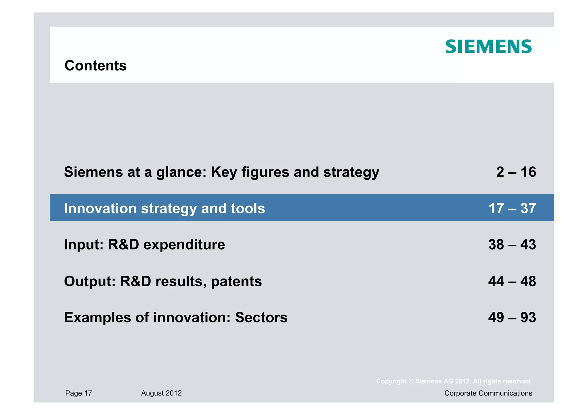 Contents




Siemens at a glance: Key figures and strategy                                    2 – 16

Innovation strategy and tools                                                  17 – 37

Input: R&D expenditure                                                         38 – 43

Output: R&D results, patents                                                   44 – 48

Examples of innovation: Sectors                                                49 – 93



                                            Copyright © Siemens AG 2012. All rights reserved.
Page 17    August 2012                                           Corporate Communications
 