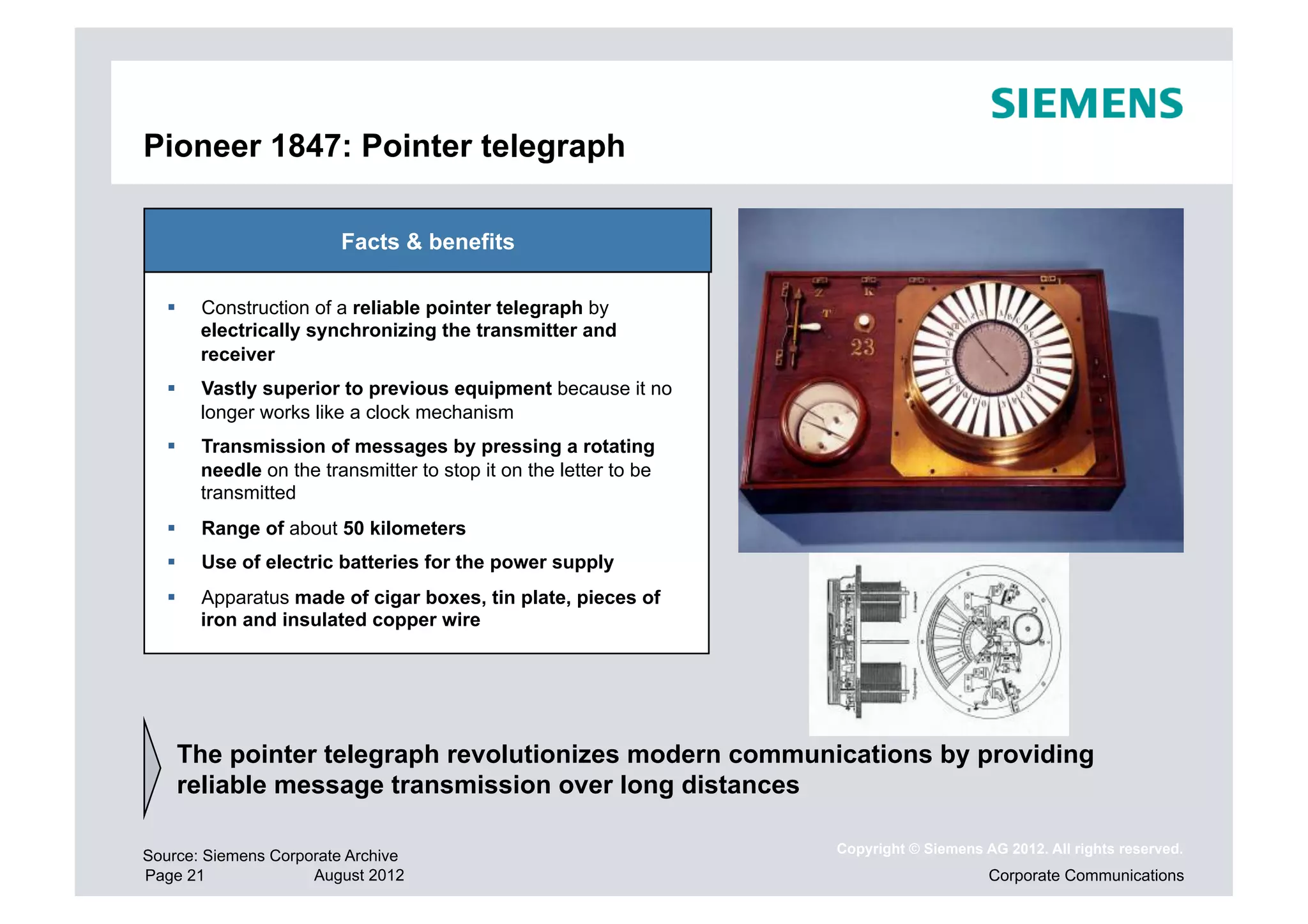 Pioneer 1847: Pointer telegraph

                         Facts & benefits

       Construction of a reliable pointer telegraph by
        electrically synchronizing the transmitter and
        receiver
       Vastly superior to previous equipment because it no
        longer works like a clock mechanism
       Transmission of messages by pressing a rotating
        needle on the transmitter to stop it on the letter to be
        transmitted
       Range of about 50 kilometers
       Use of electric batteries for the power supply
       Apparatus made of cigar boxes, tin plate, pieces of
        iron and insulated copper wire




    The pointer telegraph revolutionizes modern communications by providing
    reliable message transmission over long distances

                                                                   Copyright © Siemens AG 2012. All rights reserved.
Source: Siemens Corporate Archive
Page 21              August 2012                                                        Corporate Communications
 