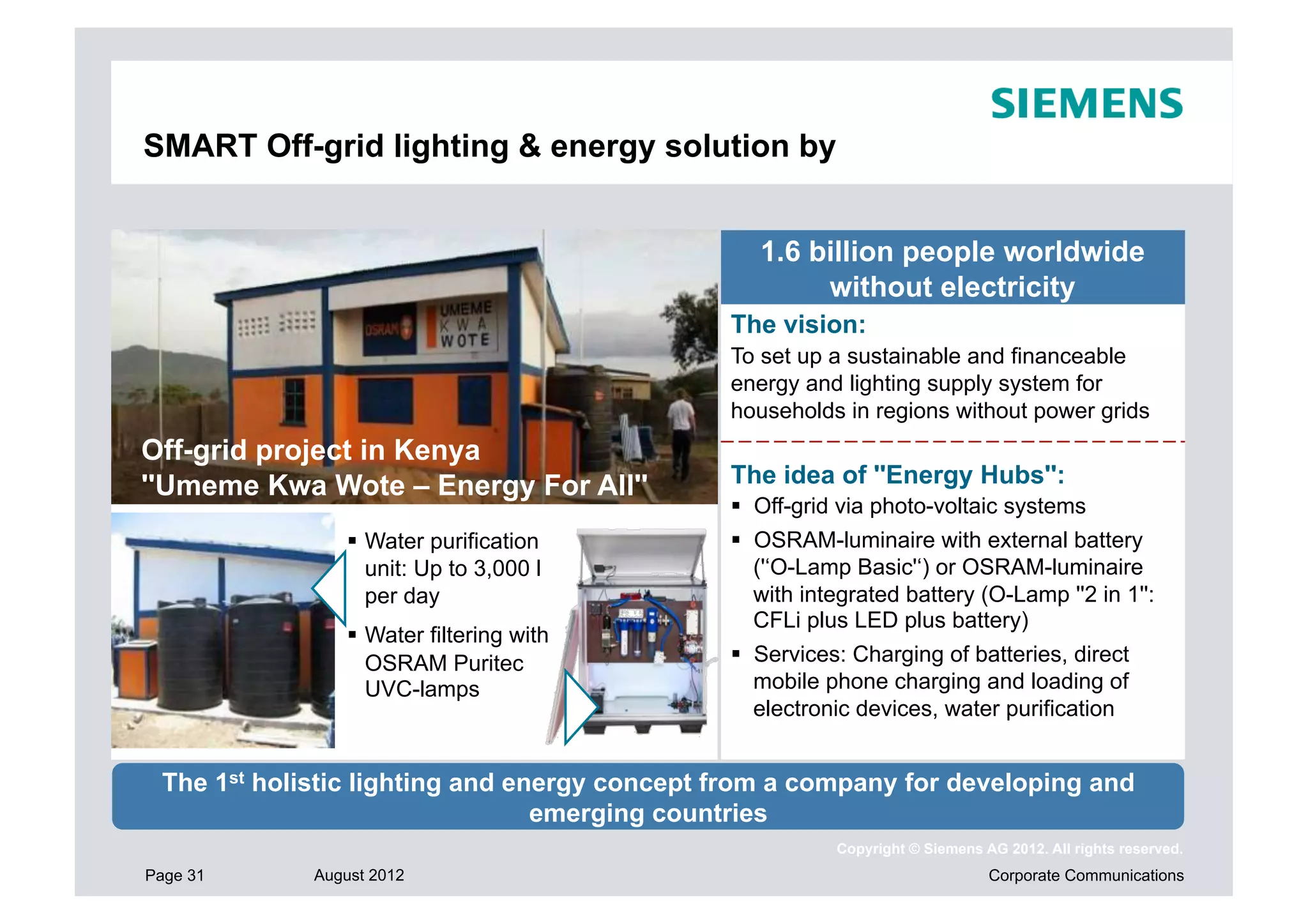 SMART Off-grid lighting & energy solution by


                                                 1.6 billion people worldwide
                                                      without electricity
                                              The vision:
                                              To set up a sustainable and financeable
                                              energy and lighting supply system for
                                              households in regions without power grids
Off-grid project in Kenya
''Umeme Kwa Wote – Energy For All''           The idea of ''Energy Hubs'':
                                                Off-grid via photo-voltaic systems
                  Water purification           OSRAM-luminaire with external battery
                   unit: Up to 3,000 l           ('‘O-Lamp Basic'‘) or OSRAM-luminaire
                   per day                       with integrated battery (O-Lamp ''2 in 1'':
                                                 CFLi plus LED plus battery)
                  Water filtering with
                   OSRAM Puritec                Services: Charging of batteries, direct
                   UVC-lamps                     mobile phone charging and loading of
                                                 electronic devices, water purification


 The 1st holistic lighting and energy concept from a company for developing and
                                 emerging countries
                                                         Copyright © Siemens AG 2012. All rights reserved.
Page 31      August 2012                                                      Corporate Communications
 
