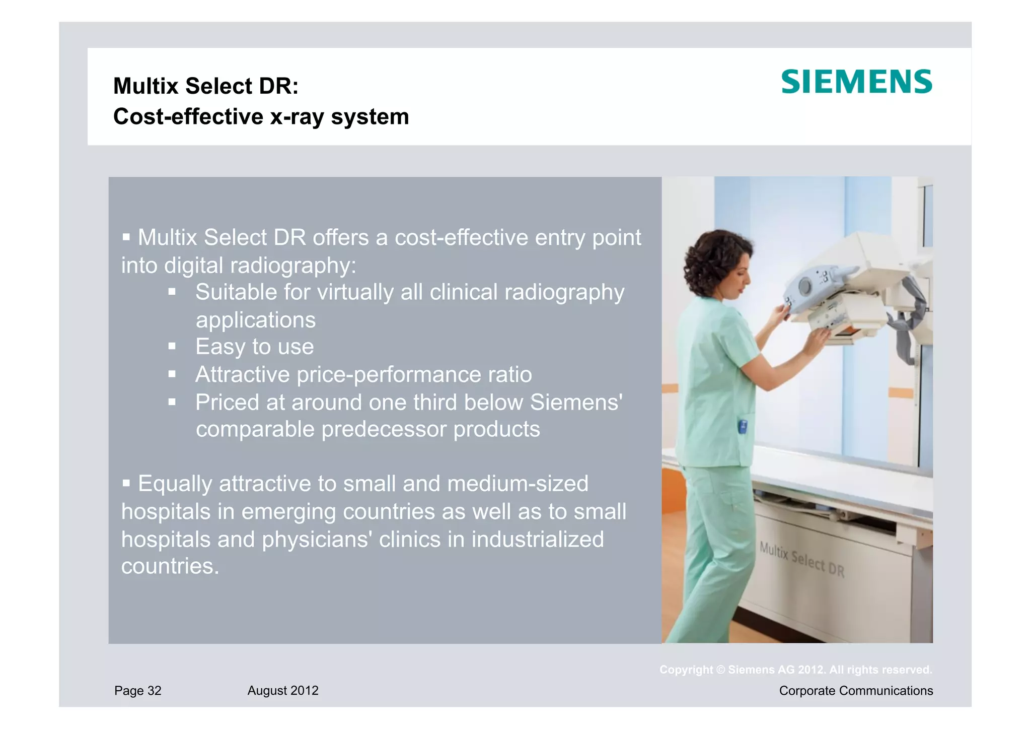Multix Select DR:
Cost-effective x-ray system




 Multix Select DR offers a cost-effective entry point
into digital radiography:
       Suitable for virtually all clinical radiography
        applications
       Easy to use
       Attractive price-performance ratio
       Priced at around one third below Siemens'
        comparable predecessor products

 Equally attractive to small and medium-sized
hospitals in emerging countries as well as to small
hospitals and physicians' clinics in industrialized
countries.



                                                          Copyright © Siemens AG 2012. All rights reserved.
Page 32      August 2012                                                       Corporate Communications
 
