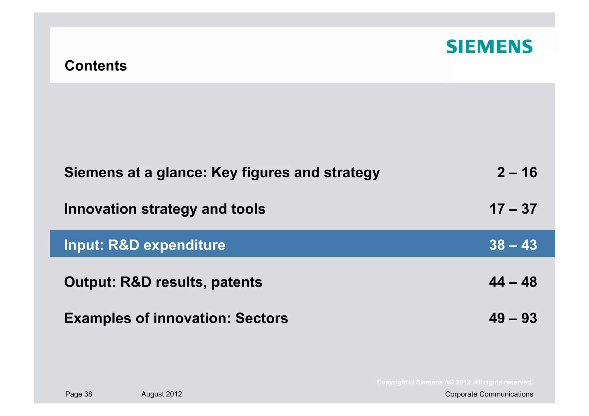 Contents




Siemens at a glance: Key figures and strategy                                    2 – 16

Innovation strategy and tools                                                  17 – 37

Input: R&D expenditure                                                         38 – 43

Output: R&D results, patents                                                   44 – 48

Examples of innovation: Sectors                                                49 – 93



                                            Copyright © Siemens AG 2012. All rights reserved.
Page 38    August 2012                                           Corporate Communications
 