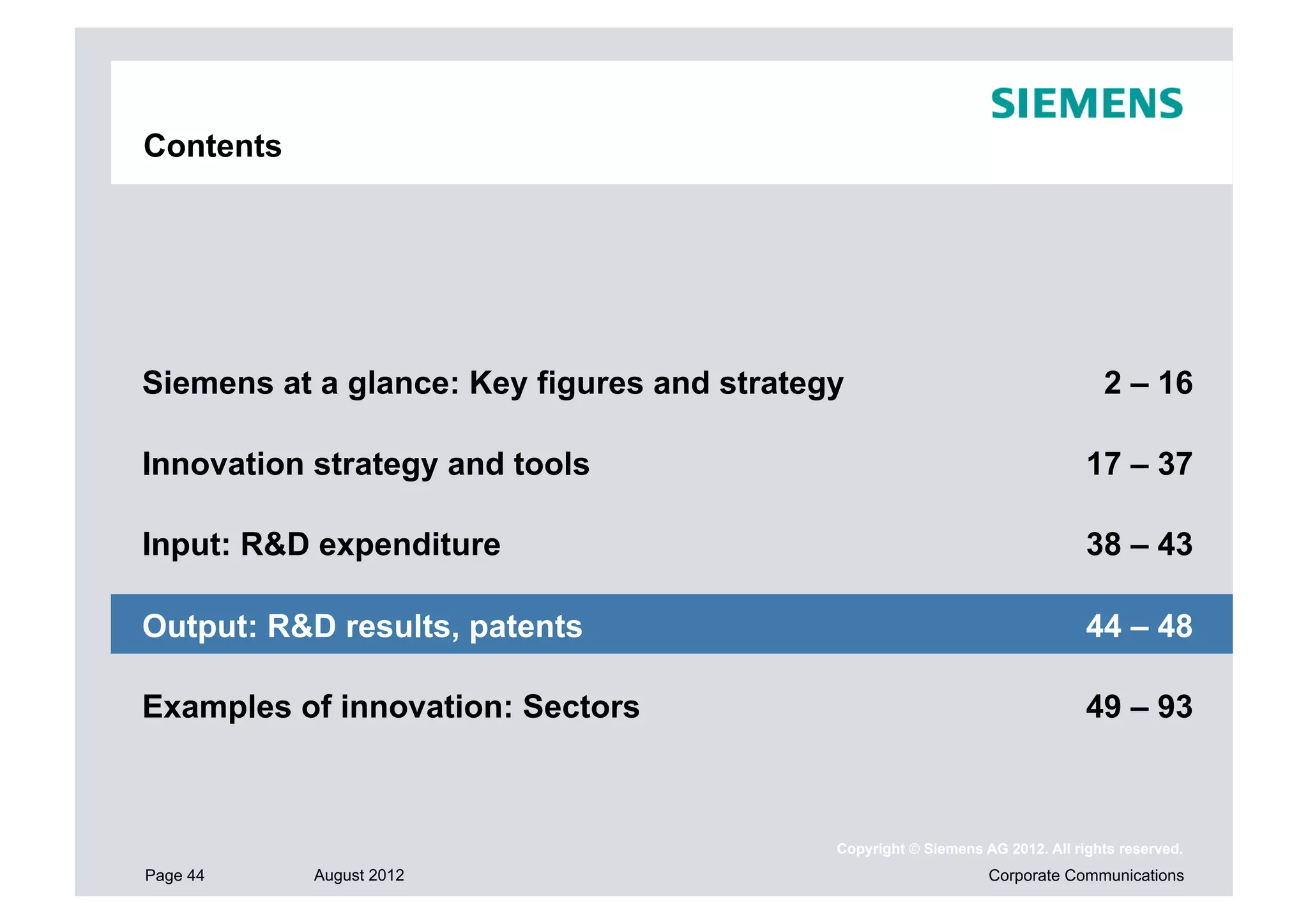 Contents




Siemens at a glance: Key figures and strategy                                    2 – 16

Innovation strategy and tools                                                  17 – 37

Input: R&D expenditure                                                         38 – 43

Output: R&D results, patents                                                   44 – 48

Examples of innovation: Sectors                                                49 – 93



                                            Copyright © Siemens AG 2012. All rights reserved.
Page 44    August 2012                                           Corporate Communications
 