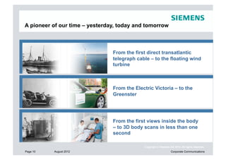 A pioneer of our time – yesterday, today and tomorrow



                                  From the first direct transatlantic
                                  telegraph cable – to the floating wind
                                  turbine



                        Vom ersten direkten Transatlantikkabel– to the
                                  From the Electric Victoria – zu
                        freischwimmenden Windanlagen
                                  Greenster




                        Vom ersten direkten Transatlantikkabel – zu body
                                  From the first views inside the
                        freischwimmenden body scans in less than one
                                  – to 3D Windanlagen
                                  second

                                                Copyright © Siemens AG 2012. All rights reserved.
Page 10   August 2012                                                Corporate Communications
 