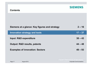 Contents




Siemens at a glance: Key figures and strategy                                    2 – 16

Innovation strategy and tools                                                  17 – 37

Input: R&D expenditure                                                         38 – 43

Output: R&D results, patents                                                   44 – 48

Examples of innovation: Sectors                                                49 – 93



                                            Copyright © Siemens AG 2012. All rights reserved.
Page 17    August 2012                                           Corporate Communications
 