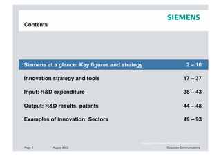 Contents




Siemens at a glance: Key figures and strategy                                    2 – 16

Innovation strategy and tools                                                  17 – 37

Input: R&D expenditure                                                         38 – 43

Output: R&D results, patents                                                   44 – 48

Examples of innovation: Sectors                                                49 – 93



                                            Copyright © Siemens AG 2012. All rights reserved.
Page 2     August 2012                                           Corporate Communications
 