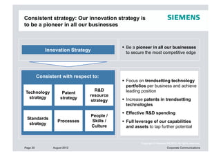 Consistent strategy: Our innovation strategy is
to be a pioneer in all our businesses



                                                Be a pioneer in all our businesses
             Innovation Strategy                 to secure the most competitive edge




          Consistent with respect to:
                                                Focus on trendsetting technology
                                                 portfolios per business and achieve
                                   R&D           leading position
Technology             Patent
                                 resource
  strategy            strategy                  Increase patents in trendsetting
                                 strategy
                                                 technologies
                                                Effective R&D spending
                                   People /
 Standards
                    Processes      Skills /     Full leverage of our capabilities
  strategy
                                   Culture       and assets to tap further potential


                                                        Copyright © Siemens AG 2012. All rights reserved.
Page 20          August 2012                                                 Corporate Communications
 