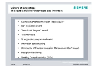 Culture of Innovation:
The right climate for innovators and inventors



            Siemens Corporate Innovation Process (CIP)
            top+ innovation award

            “Inventor of the year” award

            Top innovators

            3i suggestion program and award

            Innovation benchmarking

            Community of Practice Innovation Management (CoP InnoM)

            Best-practice sharing

            Working Group Innovation (WG-I)

                                                    Copyright © Siemens AG 2012. All rights reserved.
Page 36        August 2012                                               Corporate Communications
 