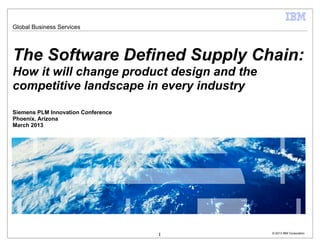 Global Business Services




The Software Defined Supply Chain:
How it will change product design and the
competitive landscape in every industry

Siemens PLM Innovation Conference
Phoenix, Arizona
March 2013




                                    1       © 2013 IBM Corporation
 