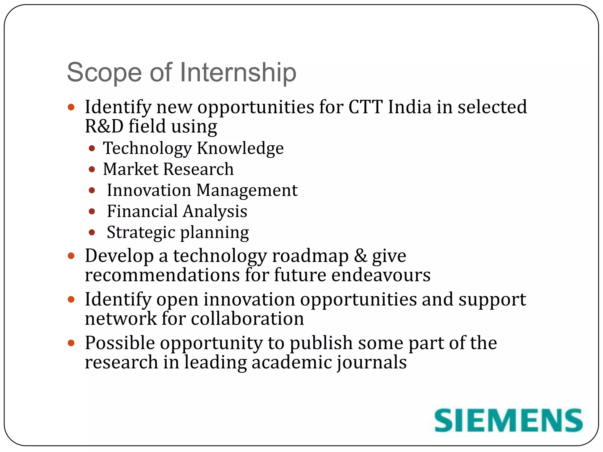 Scope of InternshipIdentify new opportunities for CTT India in selected R&D field usingTechnology KnowledgeMarket Research Innovation Management Financial Analysis Strategic planningDevelop a technology roadmap & give recommendations for future endeavoursIdentify open innovation opportunities and support network for collaborationPossible opportunity to publish some part of the research in leading academic journals
