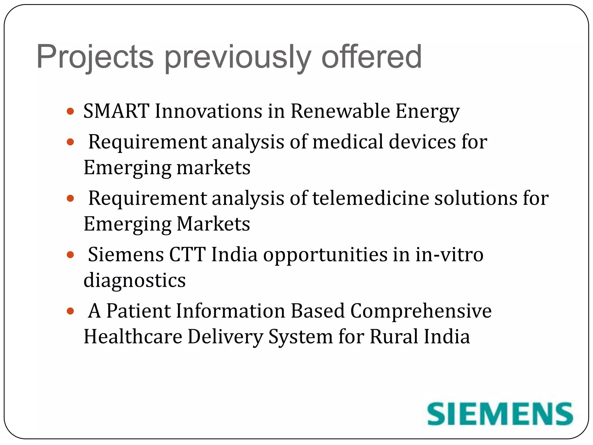 Projects previously offeredSMART Innovations in Renewable Energy Requirement analysis of medical devices for Emerging markets Requirement analysis of telemedicine solutions for Emerging Markets  Siemens CTT India opportunities in in-vitro diagnostics A Patient Information Based Comprehensive Healthcare Delivery System for Rural India