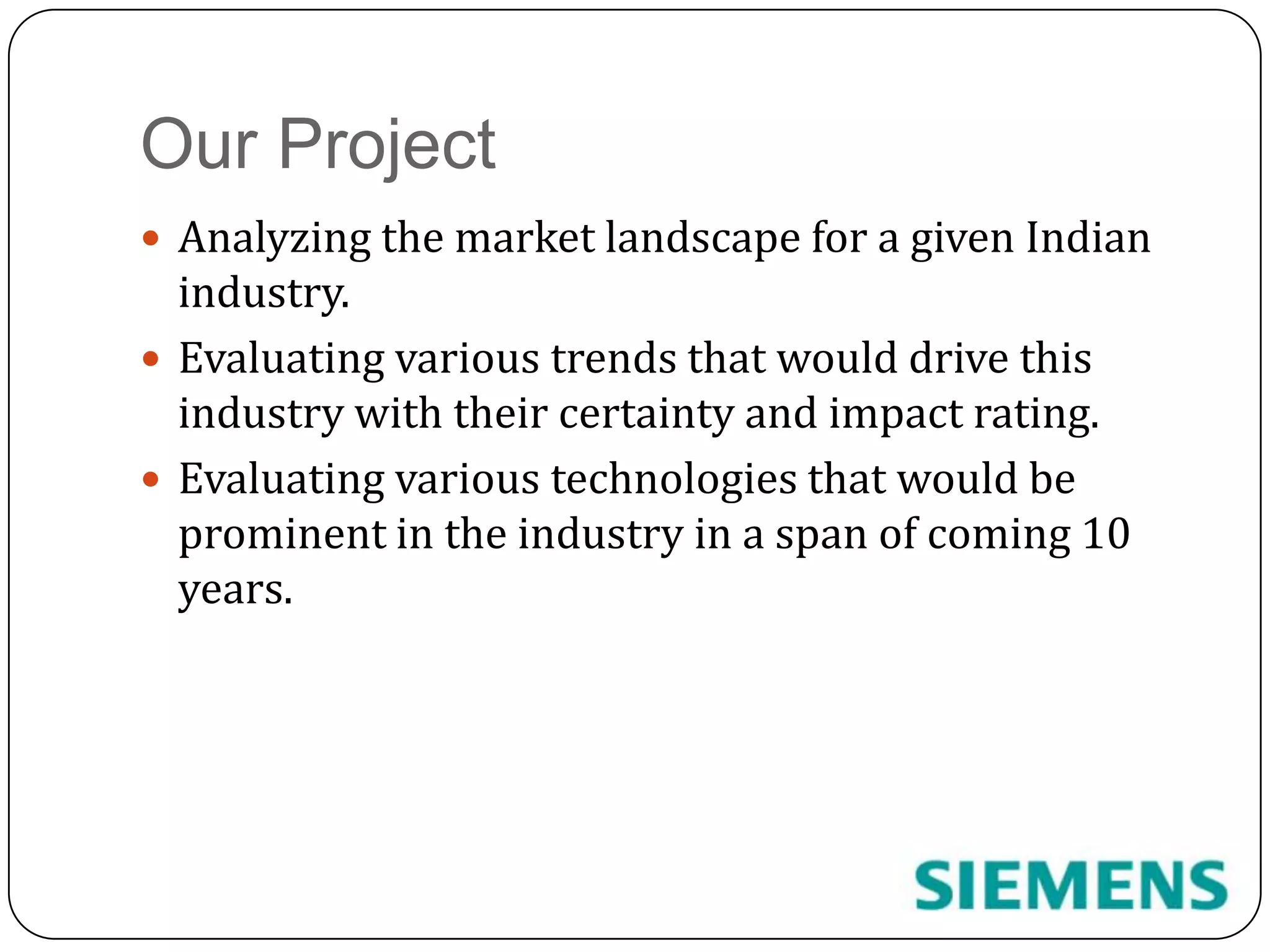 Our ProjectAnalyzing the market landscape for a given Indian industry.Evaluating various trends that would drive this industry with their certainty and impact rating.Evaluating various technologies that would be prominent in the industry in a span of coming 10 years.