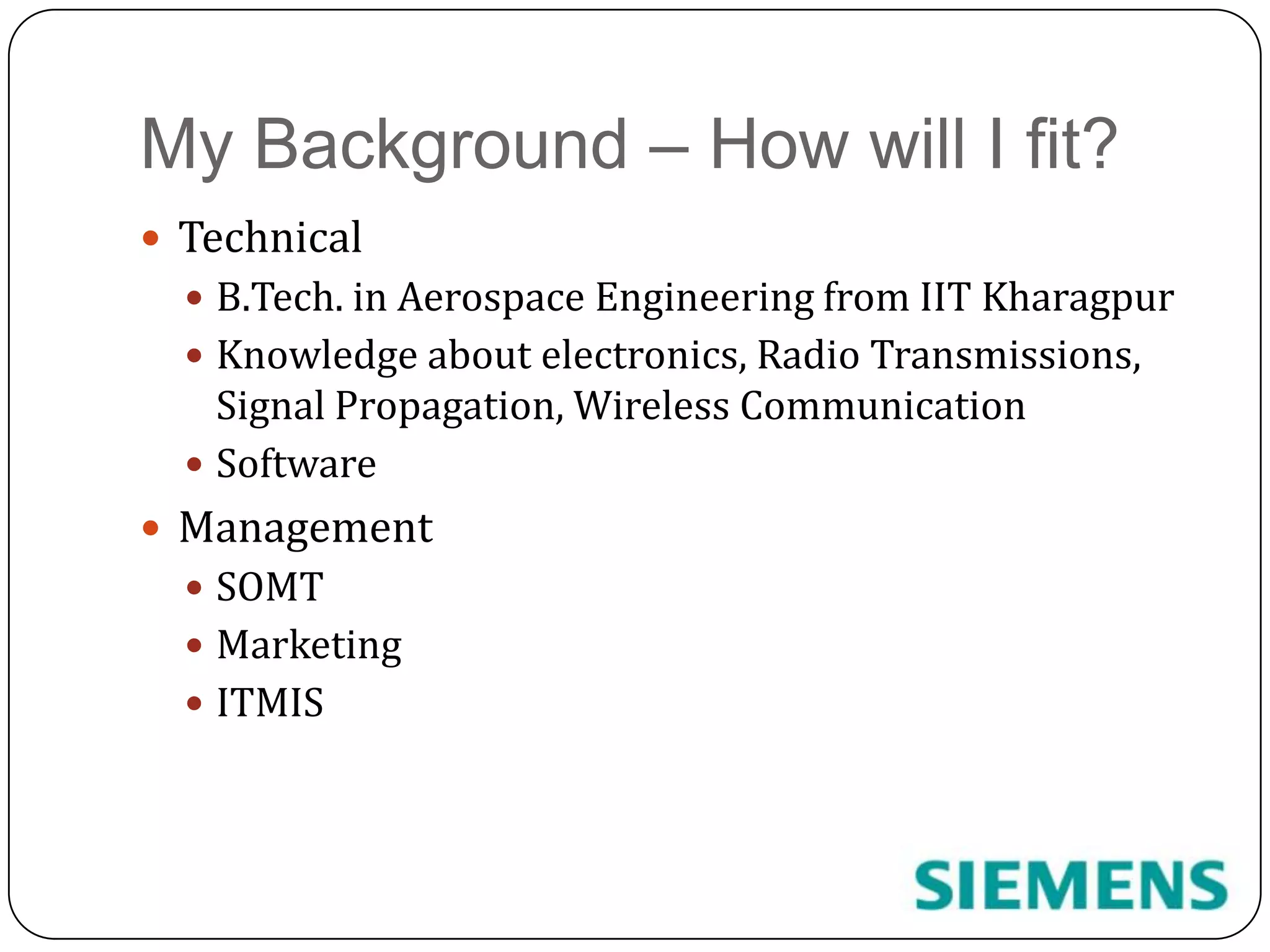 My Background – How will I fit?TechnicalB.Tech. in Aerospace Engineering from IIT KharagpurKnowledge about electronics, Radio Transmissions, Signal Propagation, Wireless CommunicationSoftware ManagementSOMTMarketingITMIS