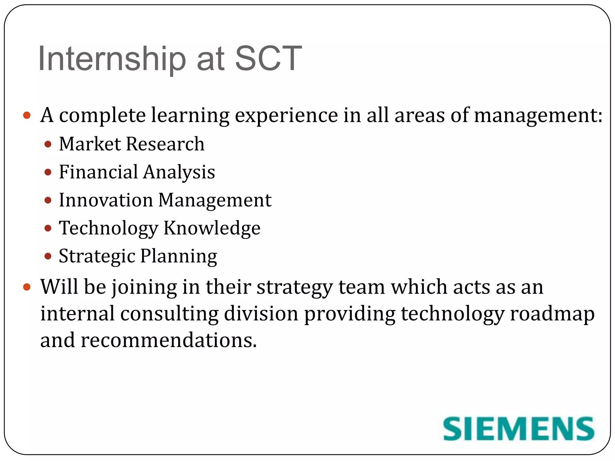 Internship at SCTA complete learning experience in all areas of management: Market ResearchFinancial AnalysisInnovation ManagementTechnology KnowledgeStrategic PlanningWill be joining in their strategy team which acts as an internal consulting division providing technology roadmap and recommendations.