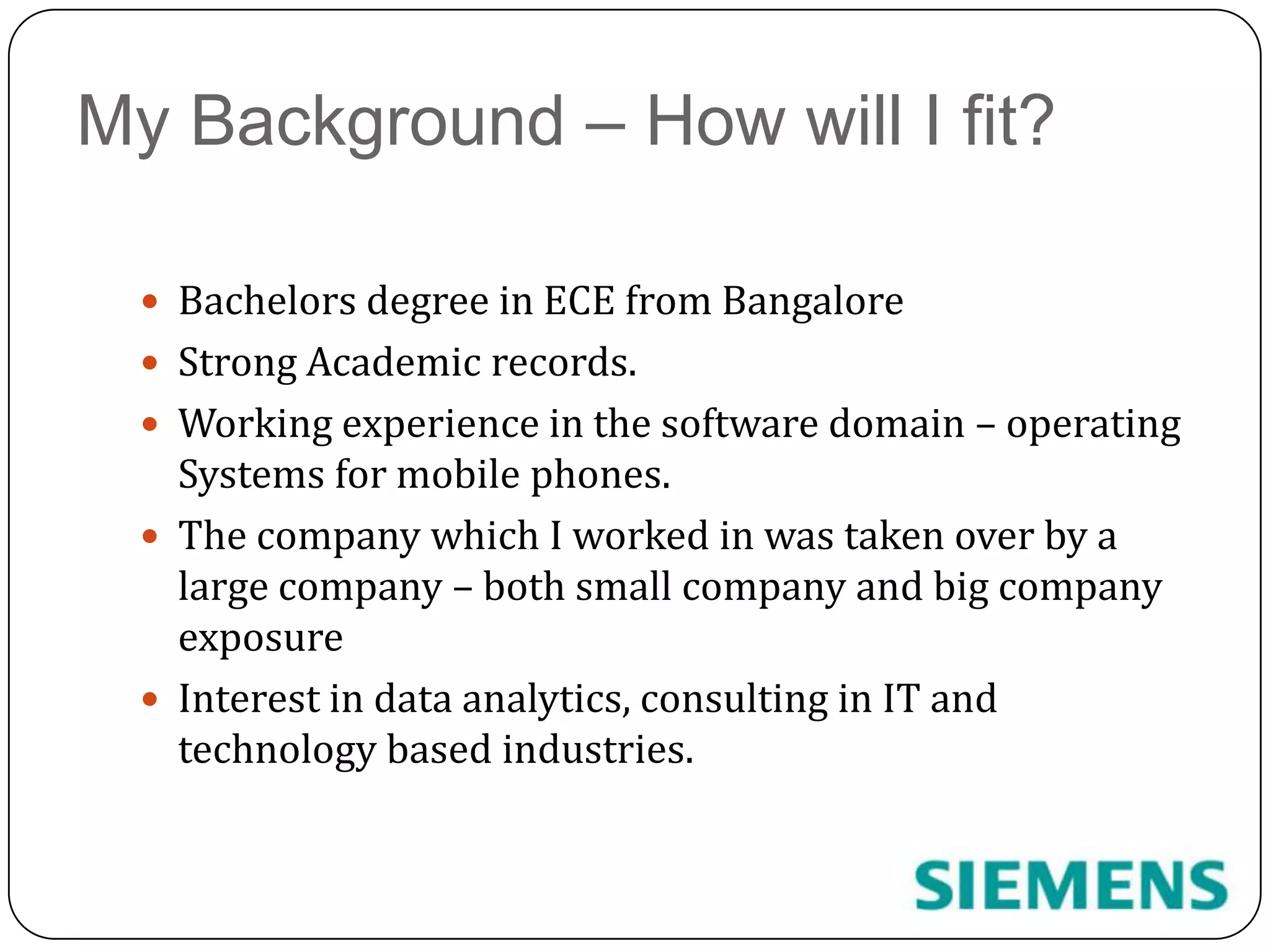 My Background – How will I fit?Bachelors degree in ECE from BangaloreStrong Academic records.Working experience in the software domain – operating Systems for mobile phones.The company which I worked in was taken over by a large company – both small company and big company exposureInterest in data analytics, consulting in IT and technology based industries.