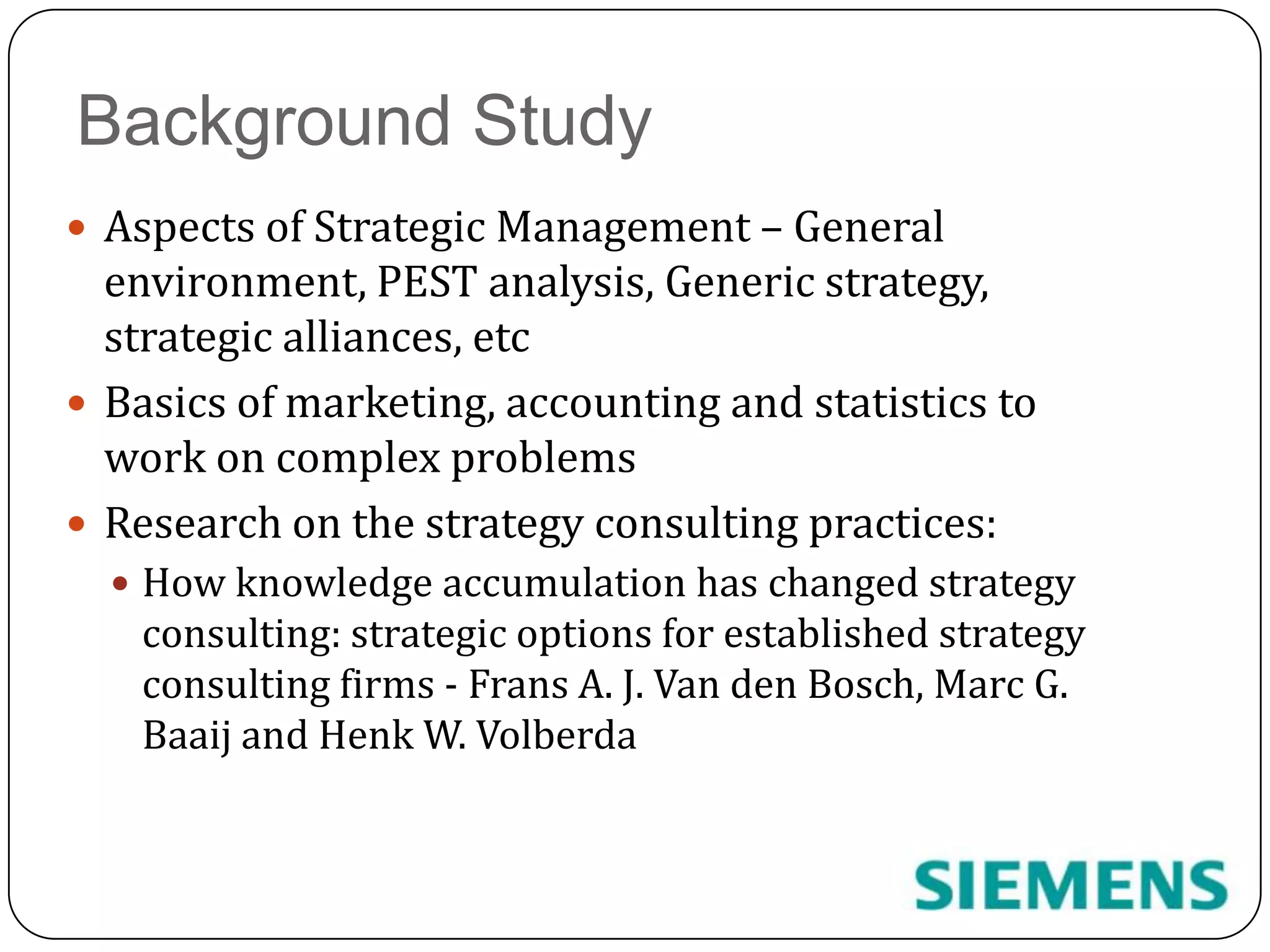 Background StudyAspects of Strategic Management – General environment, PEST analysis, Generic strategy, strategic alliances, etcBasics of marketing, accounting and statistics to work on complex problemsResearch on the strategy consulting practices:How knowledge accumulation has changed strategy consulting: strategic options for established strategy consulting firms - Frans A. J. Van den Bosch, Marc G. Baaij and Henk W. Volberda