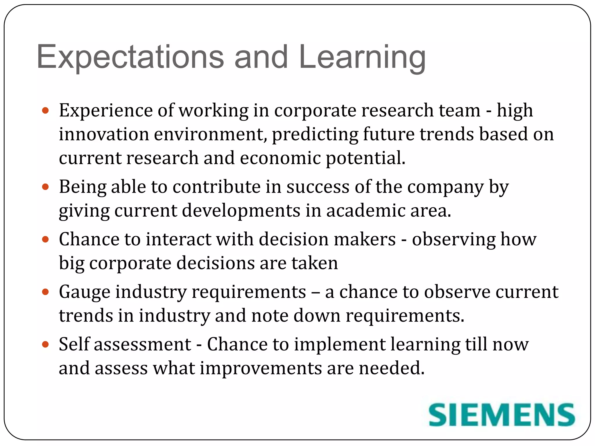 Expectations and LearningExperience of working in corporate research team - high innovation environment, predicting future trends based on current research and economic potential.Being able to contribute in success of the company by giving current developments in academic area.Chance to interact with decision makers - observing how big corporate decisions are takenGauge industry requirements – a chance to observe current trends in industry and note down requirements.Self assessment - Chance to implement learning till now and assess what improvements are needed.