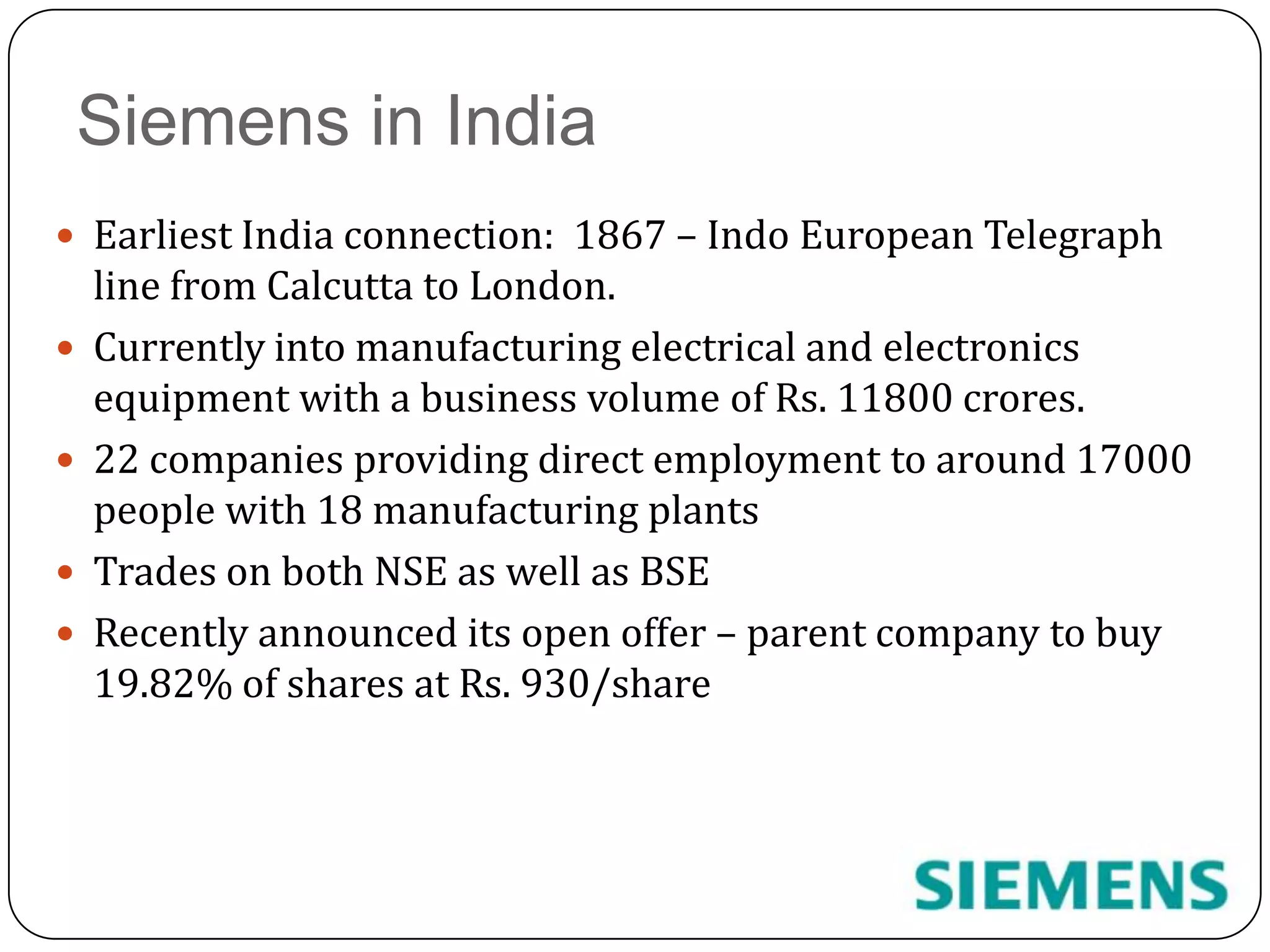 Siemens in IndiaEarliest India connection:  1867 – Indo European Telegraph line from Calcutta to London. Currently into manufacturing electrical and electronics equipment with a business volume of Rs. 11800 crores.22 companies providing direct employment to around 17000 people with 18 manufacturing plants Trades on both NSE as well as BSERecently announced its open offer – parent company to buy 19.82% of shares at Rs. 930/share