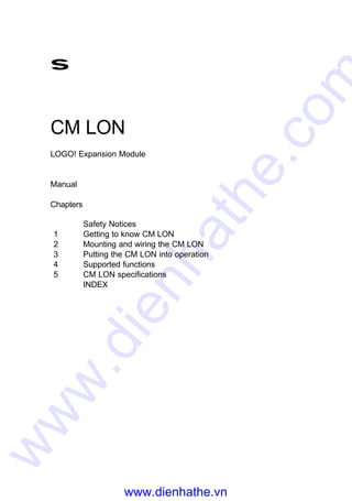 s
CM LON
LOGO! Expansion Module
Manual
Chapters
Safety Notices
1 Getting to know CM LON
2 Mounting and wiring the CM LON
3 Putting the CM LON into operation
4 Supported functions
5 CM LON specifications
INDEX
www.dienhathe.vn
www.dienhathe.com
 