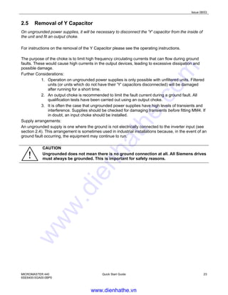 Issue 08/03
MICROMASTER 440
6SE6400-5GA00-0BP0
Quick Start Guide 23
2.5 Removal of Y Capacitor
On ungrounded power supplies, it will be necessary to disconnect the 'Y' capacitor from the inside of
the unit and fit an output choke.
For instructions on the removal of the Y Capacitor please see the operating instructions.
The purpose of the choke is to limit high frequency circulating currents that can flow during ground
faults. These would cause high currents in the output devices, leading to excessive dissipation and
possible damage.
Further Considerations:
1. Operation on ungrounded power supplies is only possible with unfiltered units. Filtered
units (or units which do not have their 'Y' capacitors disconnected) will be damaged
after running for a short time.
2. An output choke is recommended to limit the fault current during a ground fault. All
qualification tests have been carried out using an output choke.
3. It is often the case that ungrounded power supplies have high levels of transients and
interference. Supplies should be checked for damaging transients before fitting MM4. If
in doubt, an input choke should be installed.
Supply arrangements:
An ungrounded supply is one where the ground is not electrically connected to the inverter input (see
section 2.4). This arrangement is sometimes used in industrial installations because, in the event of an
ground fault occurring, the equipment may continue to run.
CAUTION
Ungrounded does not mean there is no ground connection at all. All Siemens drives
must always be grounded. This is important for safety reasons.
www.dienhathe.vn
www.dienhathe.com
 