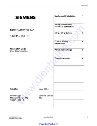 Issue 08/03
MICROMASTER 440
6SE6400-5GA00-0BP0
Quick Start Guide 3
MICROMASTER 440
1/6 HP – 350 HP
Quick Start Guide
User Documentation
Valid for Issue 05/04
Inverter Type Software Version
MICROMASTER 440 2.0x
1/6 HP – 350 HP
Mechanical Installation 1
Wiring Guidelines /
Electrical Installation
2
50Hz / 60Hz Switch 3
Control Wiring
Information
4
Parameter Settings 5
Troubleshooting 6
www.dienhathe.vn
www.dienhathe.com
 