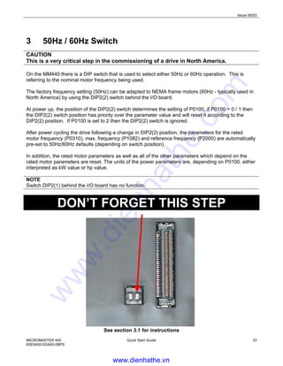 Issue 08/03
MICROMASTER 440
6SE6400-5GA00-0BP0
Quick Start Guide 33
3 50Hz / 60Hz Switch
CAUTION
This is a very critical step in the commissioning of a drive in North America.
On the MM440 there is a DIP switch that is used to select either 50Hz or 60Hz operation. This is
referring to the nominal motor frequency being used.
The factory frequency setting (50Hz) can be adapted to NEMA frame motors (60Hz - typically used in
North America) by using the DIP2(2) switch behind the I/O board.
At power up, the position of the DIP2(2) switch determines the setting of P0100, if P0100 = 0 / 1 then
the DIP2(2) switch position has priority over the parameter value and will reset it according to the
DIP2(2) position. If P0100 is set to 2 then the DIP2(2) switch is ignored.
After power cycling the drive following a change in DIP2(2) position, the parameters for the rated
motor frequency (P0310), max. frequency (P1082) and reference frequency (P2000) are automatically
pre-set to 50Hz/60Hz defaults (depending on switch position).
In addition, the rated motor parameters as well as all of the other parameters which depend on the
rated motor parameters are reset. The units of the power parameters are, depending on P0100, either
interpreted as kW value or hp value.
NOTE
Switch DIP2(1) behind the I/O board has no function.
DON’T FORGET THIS STEP
See section 3.1 for instructions
www.dienhathe.vn
www.dienhathe.com
 