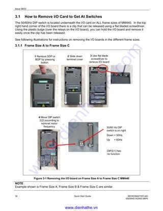 Issue 08/03
34 Quick Start Guide MICROMASTER 440
6SE6400-5GA00-0BP0
3.1 How to Remove I/O Card to Get At Switches
The 50/60Hz DIP switch is located underneath the I/O card on ALL frame sizes of MM440. In the top
right hand corner of the I/O board there is a clip that can be released using a flat bladed screwdriver.
Using the plastic bulge (over the relays on the I/O board), you can hold the I/O board and remove it
easily once the clip has been released.
See following illustrations for instructions on removing the I/O boards in the different frame sizes.
3.1.1 Frame Size A to Frame Size C
1 Remove SDP or
BOP by pressing
button.
2 Slide down
terminal cover
3 Use flat blade
screwdriver to
remove I/O board
50/60 Hz DIP
switch is on right.
Down = 50Hz,
Up = 60Hz
4 Move DIP switch
2(2) according to
nominal motor
frequency
DIP2(1) has
no function
Figure 3-1 Removing the I/O board on Frame Size A to Frame Size C MM440
NOTE
Example shown is Frame Size A; Frame Size B & Frame Size C are similar.
www.dienhathe.vn
www.dienhathe.com
 