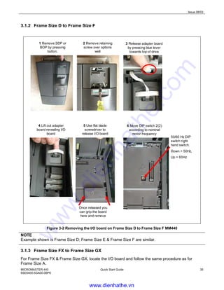 Issue 08/03
MICROMASTER 440
6SE6400-5GA00-0BP0
Quick Start Guide 35
3.1.2 Frame Size D to Frame Size F
1 Remove SDP or
BOP by pressing
button.
2 Remove retaining
screw over options
well
5 Use flat blade
screwdriver to
release I/O board
50/60 Hz DIP
switch right
hand switch.
Down = 50Hz,
Up = 60Hz
6 Move DIP switch 2(2)
according to nominal
motor frequency
4 Lift out adapter
board revealing I/O
board
3 Release adapter board
by pressing blue lever
towards top of drive
Once released you
can grip the board
here and remove
Figure 3-2 Removing the I/O board on Frame Size D to Frame Size F MM440
NOTE
Example shown is Frame Size D; Frame Size E & Frame Size F are similar.
3.1.3 Frame Size FX to Frame Size GX
For Frame Size FX & Frame Size GX, locate the I/O board and follow the same procedure as for
Frame Size A.
www.dienhathe.vn
www.dienhathe.com
 