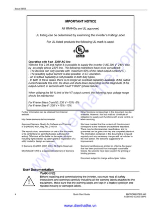 Issue 08/03
4 Quick Start Guide MICROMASTER 440
6SE6400-5GA00-0BP0
IMPORTANT NOTICE
All MM440s are UL approved
UL listing can be determined by examining the inverter’s Rating Label.
For UL listed products the following UL mark is used:
Operation with 1-ph 230V AC line
With the SW 2.08 and higher it is possible to supply the inverter 3 AC 200 V- 240V also
by an single-phase 230V line. The following restrictions have to be considered:
- The devices can only operate with maximum 50% of the rated output current (VT).
- The resulting output current is also possible in CT-operation.
- An overload capability is not possible in both duty types.
- In both of these cases, there is no longer an overload capability available. If the output
current exceeds this limit, the drive unit shuts down,depending on the magnitude of the
output current, in seconds with Fault "F0020" (phase failure).
When utilizing the 50 % limit of the VT output current, the following input voltage range
should be maintained:
For Frame Sizes D and E: 230 V +15% -5%
For Frame Size F: 230 V +15% -10%
Further information can be obtained from Internet
website:
http://www.siemens.de/micromaster
Approved Siemens Quality for Software and Training
is to DIN ISO 9001, Reg. No. 2160-01
The reproduction, transmission or use of this document,
or its contents is not permitted unless authorized in
writing. Offenders will be liable for damages. All rights
including rights created by patent grant or registration of a
utility model or design are reserved.
© Siemens AG 2001, 2002, 2003. All Rights Reserved.
MICROMASTER® is a registered trademark of Siemens
Other functions not described in this document may be
available. However, this fact shall not constitute an
obligation to supply such functions with a new control, or
when servicing.
We have checked that the contents of this document
correspond to the hardware and software described.
There may be discrepancies nevertheless, and no
guarantee can be given that they are completely identical.
The information contained in this document is reviewed
regularly and any necessary changes will be included in
the next edition. We welcome suggestions for
improvement.
Siemens handbooks are printed on chlorine-free paper
that has been produced from managed sustainable
forests. No solvents have been used in the printing or
binding process.
Document subject to change without prior notice.
User Documentation
WARNING
Before installing and commissioning the inverter, you must read all safety
instructions and warnings carefully including all the warning labels attached to the
equipment. Make sure that the warning labels are kept in a legible condition and
replace missing or damaged labels.
www.dienhathe.vn
www.dienhathe.com
 