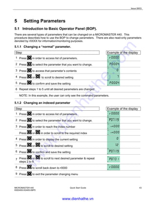 Issue 08/03
MICROMASTER 440
6SE6400-5GA00-0BP0
Quick Start Guide 43
5 Setting Parameters
5.1 Introduction to Basic Operator Panel (BOP).
There are several types of parameters that can be changed on a MICROMASTER 440. This
procedure describes how to use the BOP to change parameters. There are also read-only parameters
denoted by rXXXX for information/monitoring purposes.
5.1.1 Changing a “normal” parameter.
Step Example of the display
1 Press in order to access list of parameters.
2 Press to select the parameter that you want to change.
3 Press to access that parameter’s contents
4 Press or to scroll to desired setting
5 Press to confirm and save the setting
6 Repeat steps 1 to 5 until all desired parameters are changed
NOTE: In this example, the user can only see the command parameters.
5.1.2 Changing an indexed parameter
Step Example of the display
1 Press in order to access list of parameters.
2 Press to select the parameter that you want to change.
3 Press in order to reach the index number
Press or in order to scroll to the required index
4 Press in order to display the current setting
5 Press or to scroll to desired setting
6 Press to confirm and save the setting
7 Press or to scroll to next desired parameter & repeat
steps 2 to 6
8 Press to scroll back down to r0000
9 Press to exit the parameter changing menu
www.dienhathe.vn
www.dienhathe.com
 