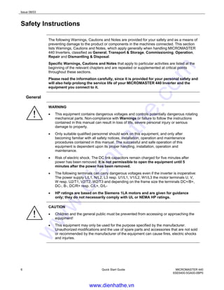 Issue 08/03
6 Quick Start Guide MICROMASTER 440
6SE6400-5GA00-0BP0
Safety Instructions
The following Warnings, Cautions and Notes are provided for your safety and as a means of
preventing damage to the product or components in the machines connected. This section
lists Warnings, Cautions and Notes, which apply generally when handling MICROMASTER
440 Inverters, classified as General, Transport & Storage, Commissioning, Operation,
Repair and Dismantling & Disposal.
Specific Warnings, Cautions and Notes that apply to particular activities are listed at the
beginning of the relevant chapters and are repeated or supplemented at critical points
throughout these sections.
Please read the information carefully, since it is provided for your personal safety and
will also help prolong the service life of your MICROMASTER 440 Inverter and the
equipment you connect to it.
General
WARNING
• This equipment contains dangerous voltages and controls potentially dangerous rotating
mechanical parts. Non-compliance with Warnings or failure to follow the instructions
contained in this manual can result in loss of life, severe personal injury or serious
damage to property.
• Only suitable qualified personnel should work on this equipment, and only after
becoming familiar with all safety notices, installation, operation and maintenance
procedures contained in this manual. The successful and safe operation of this
equipment is dependent upon its proper handling, installation, operation and
maintenance.
• Risk of electric shock. The DC link capacitors remain charged for five minutes after
power has been removed. It is not permissible to open the equipment until 5
minutes after the power has been removed.
• The following terminals can carry dangerous voltages even if the inverter is inoperative:
The power supply L/L1, N/L2, L3 resp. U1/L1, V1/L2, W1/L3 the motor terminals U, V,
W resp. U2/T1, V2/T2, W2/T3 and depending on the frame size the terminals DC+/B+,
DC-, B-, DC/R+ resp. C/L+, D/L-
• HP ratings are based on the Siemens 1LA motors and are given for guidance
only; they do not necessarily comply with UL or NEMA HP ratings.
CAUTION
• Children and the general public must be prevented from accessing or approaching the
equipment!
• This equipment may only be used for the purpose specified by the manufacturer.
Unauthorized modifications and the use of spare parts and accessories that are not sold
or recommended by the manufacturer of the equipment can cause fires, electric shocks
and injuries.
www.dienhathe.vn
www.dienhathe.com
 