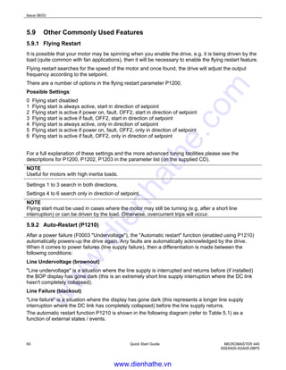 Issue 08/03
60 Quick Start Guide MICROMASTER 440
6SE6400-5GA00-0BP0
5.9 Other Commonly Used Features
5.9.1 Flying Restart
It is possible that your motor may be spinning when you enable the drive, e.g. it is being driven by the
load (quite common with fan applications), then it will be necessary to enable the flying restart feature.
Flying restart searches for the speed of the motor and once found, the drive will adjust the output
frequency according to the setpoint.
There are a number of options in the flying restart parameter P1200.
Possible Settings:
0 Flying start disabled
1 Flying start is always active, start in direction of setpoint
2 Flying start is active if power on, fault, OFF2, start in direction of setpoint
3 Flying start is active if fault, OFF2, start in direction of setpoint
4 Flying start is always active, only in direction of setpoint
5 Flying start is active if power on, fault, OFF2, only in direction of setpoint
6 Flying start is active if fault, OFF2, only in direction of setpoint
For a full explanation of these settings and the more advanced tuning facilities please see the
descriptions for P1200, P1202, P1203 in the parameter list (on the supplied CD).
NOTE
Useful for motors with high inertia loads.
Settings 1 to 3 search in both directions.
Settings 4 to 6 search only in direction of setpoint.
NOTE
Flying start must be used in cases where the motor may still be turning (e.g. after a short line
interruption) or can be driven by the load. Otherwise, overcurrent trips will occur.
5.9.2 Auto-Restart (P1210)
After a power failure (F0003 "Undervoltage"), the "Automatic restart" function (enabled using P1210)
automatically powers-up the drive again. Any faults are automatically acknowledged by the drive.
When it comes to power failures (line supply failure), then a differentiation is made between the
following conditions:
Line Undervoltage (brownout)
"Line undervoltage" is a situation where the line supply is interrupted and returns before (if installed)
the BOP display has gone dark (this is an extremely short line supply interruption where the DC link
hasn't completely collapsed).
Line Failure (blackout)
"Line failure" is a situation where the display has gone dark (this represents a longer line supply
interruption where the DC link has completely collapsed) before the line supply returns.
The automatic restart function P1210 is shown in the following diagram (refer to Table 5.1) as a
function of external states / events.
www.dienhathe.vn
www.dienhathe.com
 