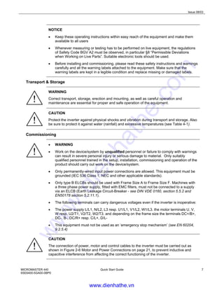 Issue 08/03
MICROMASTER 440
6SE6400-5GA00-0BP0
Quick Start Guide 7
NOTICE
• Keep these operating instructions within easy reach of the equipment and make them
available to all users
• Whenever measuring or testing has to be performed on live equipment, the regulations
of Safety Code BGV A2 must be observed, in particular §8 “Permissible Deviations
when Working on Live Parts”. Suitable electronic tools should be used.
• Before installing and commissioning, please read these safety instructions and warnings
carefully and all the warning labels attached to the equipment. Make sure that the
warning labels are kept in a legible condition and replace missing or damaged labels.
Transport & Storage
WARNING
Correct transport, storage, erection and mounting, as well as careful operation and
maintenance are essential for proper and safe operation of the equipment.
CAUTION
Protect the inverter against physical shocks and vibration during transport and storage. Also
be sure to protect it against water (rainfall) and excessive temperatures (see Table 4-1).
Commissioning
• WARNING
• Work on the device/system by unqualified personnel or failure to comply with warnings
can result in severe personal injury or serious damage to material. Only suitably
qualified personnel trained in the setup, installation, commissioning and operation of the
product should carry out work on the device/system.
• Only permanently-wired input power connections are allowed. This equipment must be
grounded (IEC 536 Class 1, NEC and other applicable standards).
• Only type B ELCBs should be used with Frame Size A to Frame Size F. Machines with
a three phase power supply, fitted with EMC filters, must not be connected to a supply
via an ELCB (Earth Leakage Circuit-Breaker - see DIN VDE 0160, section 5.5.2 and
EN50178 section 5.2.11.1).
• The following terminals can carry dangerous voltages even if the inverter is inoperative:
• The power supply L/L1, N/L2, L3 resp. U1/L1, V1/L2, W1/L3. the motor terminals U, V,
W resp. U2/T1, V2/T2, W2/T3. and depending on the frame size the terminals DC+/B+,
DC-, B-, DC/R+ resp. C/L+, D/L-
• This equipment must not be used as an ‘emergency stop mechanism’ (see EN 60204,
9.2.5.4)
CAUTION
The connection of power, motor and control cables to the inverter must be carried out as
shown in Figure 2-6 Motor and Power Connections on page 21, to prevent inductive and
capacitive interference from affecting the correct functioning of the inverter.
www.dienhathe.vn
www.dienhathe.com
 